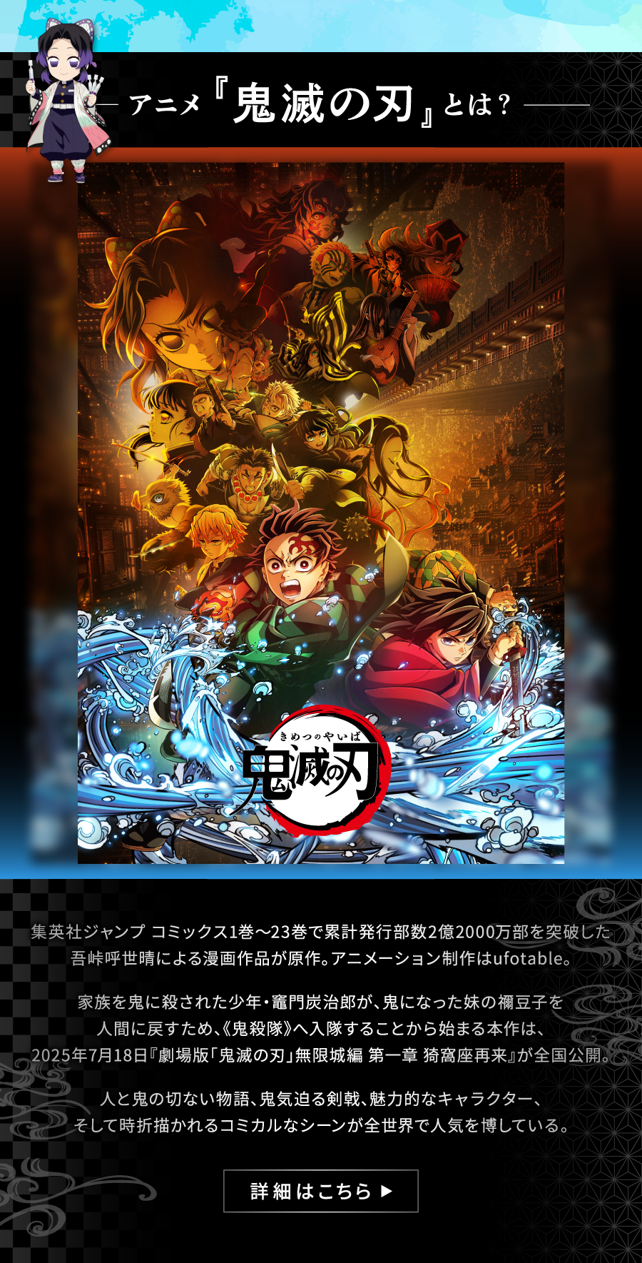 鬼滅の刃とは？ 集英社ジャンプ コミックス1巻～23巻で累計発行部数22000万部を突破した吾峠呼世晴による漫画作品が原作。アニメーション制作はufotable。家族を鬼に殺された少年・竈門炭治郎が、鬼になった妹の禰󠄀豆子を人間に戻すため、《鬼殺隊》へ入隊することから始まる本作は、2025年7月18日『劇場版「鬼滅の刃」無限城編 第一章 猗窩座再来』が全国公開。人と鬼の切ない物語、鬼気迫る剣戟、魅力的なキャラクター、そして時折描かれるコミカルなシーンが全世界で人気を博している。