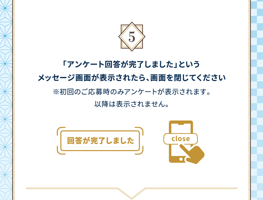 5 「アンケート回答が完了しました」というメッセージ画面が表示されたら、画面を閉じてください※初回のご応募時のみアンケートが表示されます。以降は表示されません。