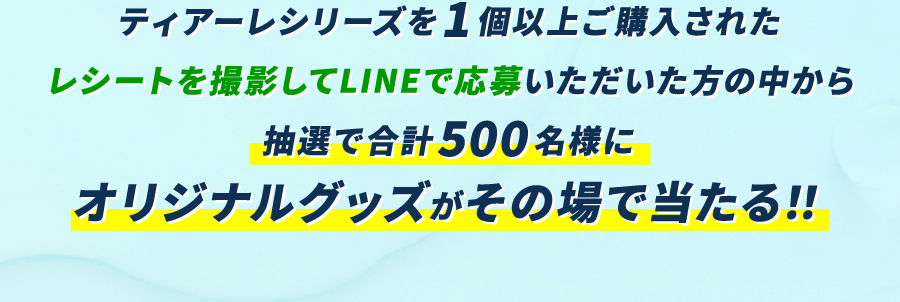 ティアーレシリーズを1個以上ご購入されたレシートを撮影してLINEで応募いただいた方の中から抽選で合計500名様にオリジナルグッズがその場で当たる！！