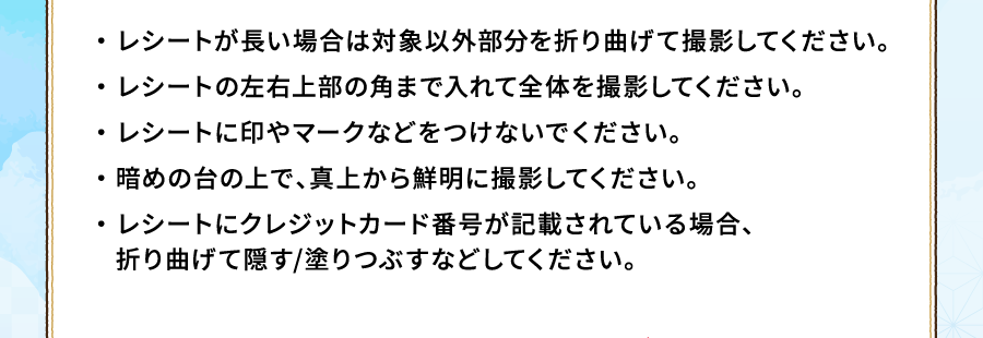 ・ レシートが長い場合は対象以外部分を折り曲げて撮影してください。・ レシートの左右上部の角まで入れて全体を撮影してください。・ レシートに印やマークなどをつけないでください。・ 暗めの台の上で、真上から鮮明に撮影してください。・ レシートにクレジットカード番号が記載されている場合、折り曲げて隠す/塗りつぶすなどしてください。