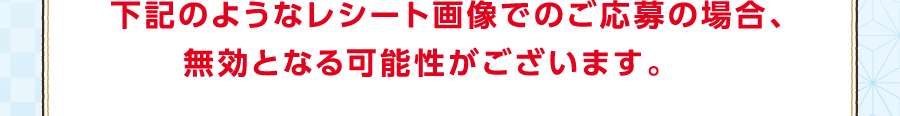 下記のようなレシート画像でのご応募の場合、無効となる可能性がございます。