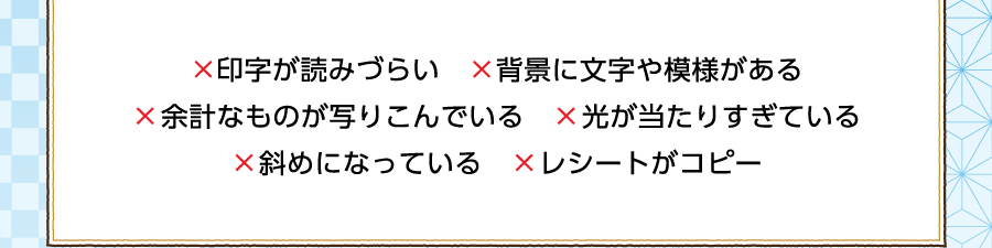 ×印字が読みづらい ×背景に文字や模様がある ×余計なものが写りこんでいる ×光が当たりすぎている ×斜めになっている ×レシートがコピー
